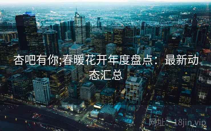 杏吧有你;春暖花开年度盘点：最新动态汇总