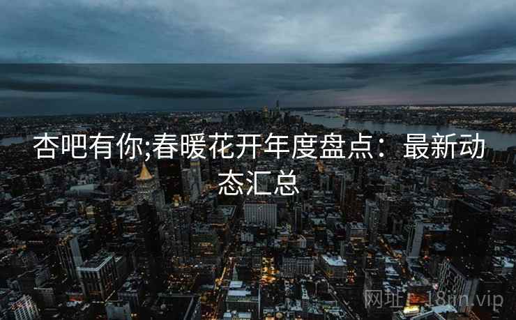 杏吧有你;春暖花开年度盘点：最新动态汇总