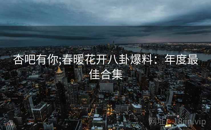 杏吧有你;春暖花开八卦爆料：年度最佳合集