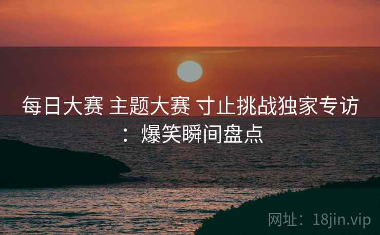 每日大赛 主题大赛 寸止挑战独家专访：爆笑瞬间盘点