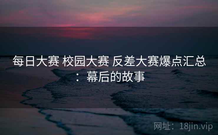 每日大赛 校园大赛 反差大赛爆点汇总：幕后的故事