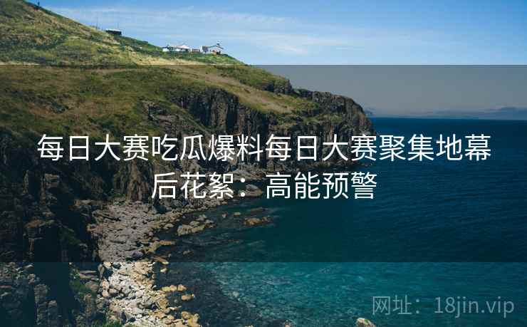 每日大赛吃瓜爆料每日大赛聚集地幕后花絮：高能预警