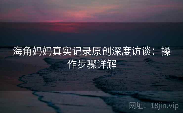 海角妈妈真实记录原创深度访谈：操作步骤详解
