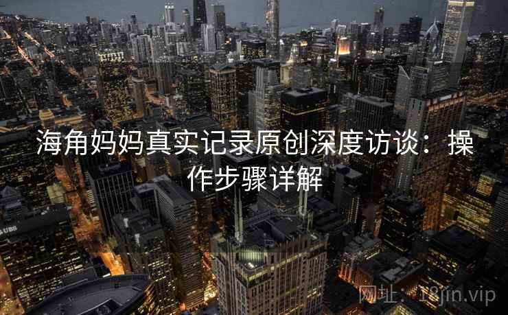 海角妈妈真实记录原创深度访谈：操作步骤详解