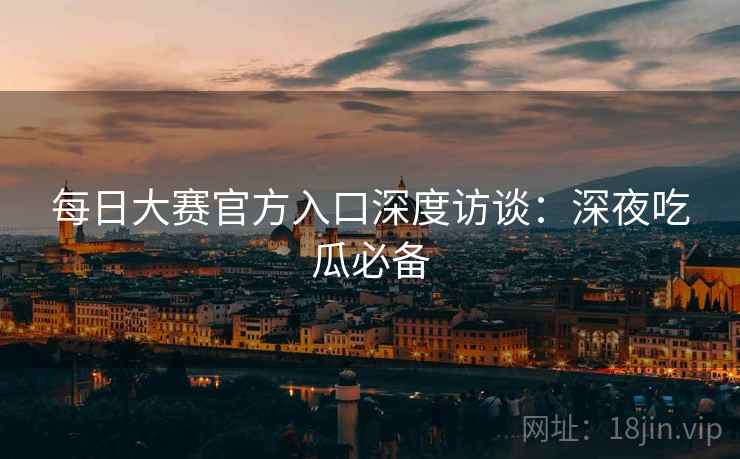 每日大赛官方入口深度访谈：深夜吃瓜必备