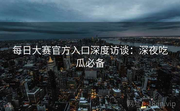 每日大赛官方入口深度访谈：深夜吃瓜必备