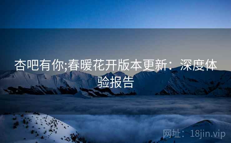 杏吧有你;春暖花开版本更新：深度体验报告
