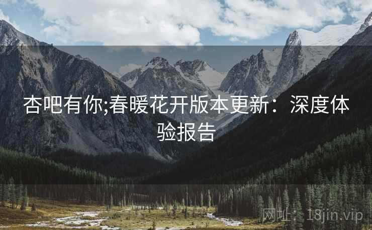 杏吧有你;春暖花开版本更新：深度体验报告