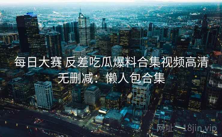 每日大赛 反差吃瓜爆料合集视频高清无删减：懒人包合集
